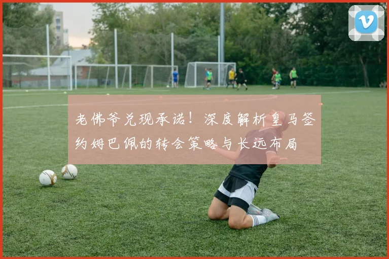 老佛爷兑现承诺！深度解析皇马签约姆巴佩的转会策略与长远布局