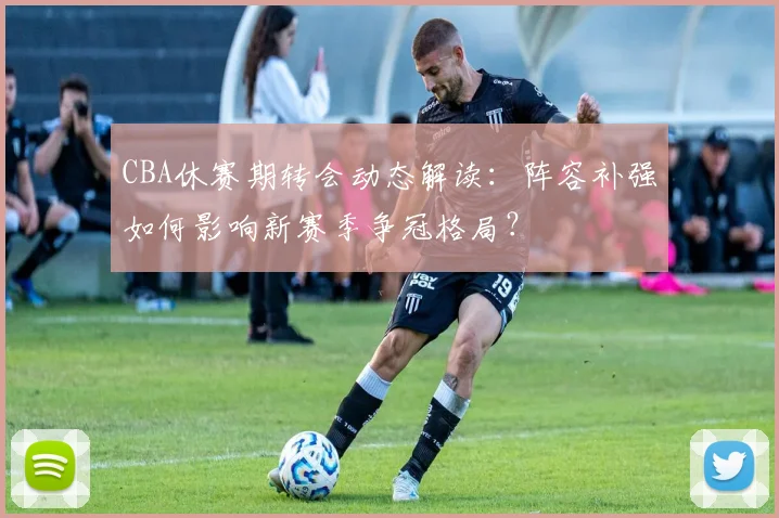 CBA休赛期转会动态解读：阵容补强如何影响新赛季争冠格局？