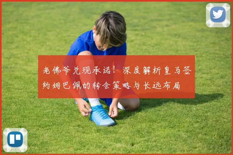 老佛爷兑现承诺！深度解析皇马签约姆巴佩的转会策略与长远布局