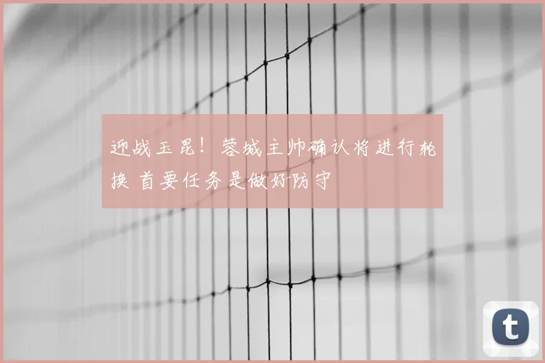 迎战玉昆!蓉城主帅确认将进行轮换 首要任务是做好防守