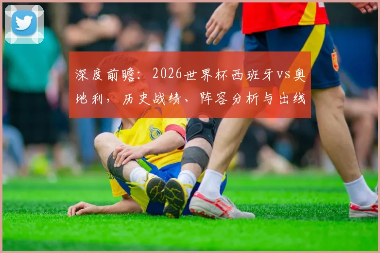 深度前瞻:2026世界杯西班牙vs奥地利,历史战绩、阵容分析与出线关键解读