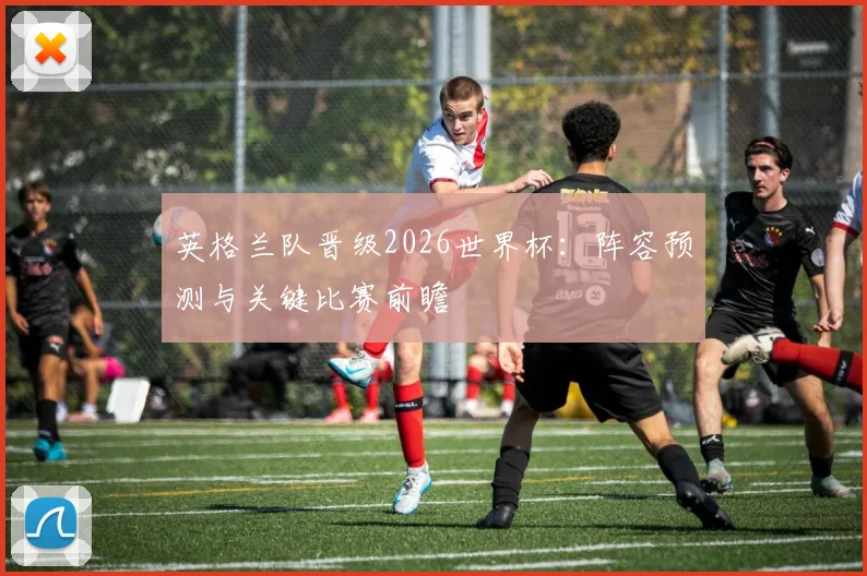 英格兰队晋级2026世界杯:阵容预测与关键比赛前瞻