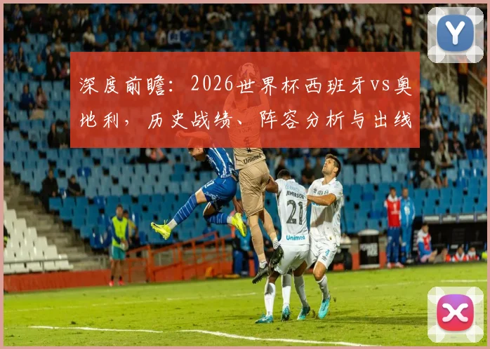 深度前瞻：2026世界杯西班牙vs奥地利，历史战绩、阵容分析与出线关键解读