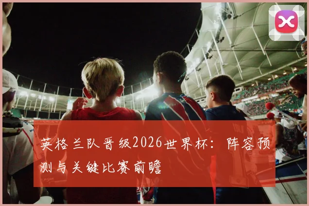 英格兰队晋级2026世界杯：阵容预测与关键比赛前瞻