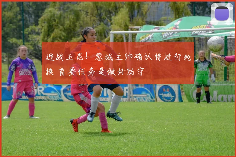 迎战玉昆！蓉城主帅确认将进行轮换 首要任务是做好防守