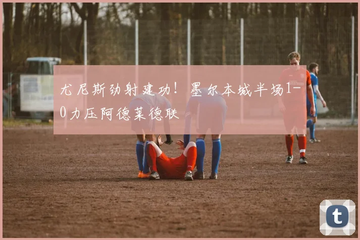 尤尼斯劲射建功!墨尔本城半场1-0力压阿德莱德联