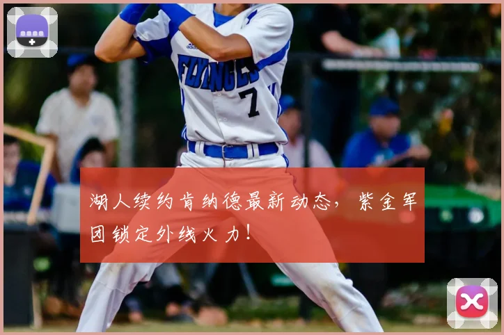 湖人续约肯纳德最新动态，紫金军团锁定外线火力！