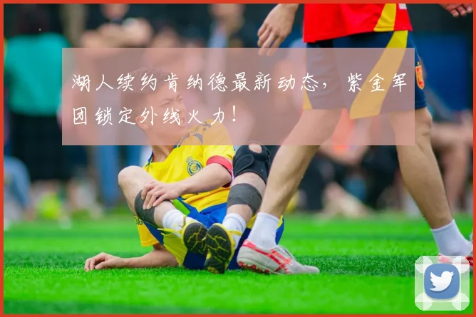 湖人续约肯纳德最新动态,紫金军团锁定外线火力!