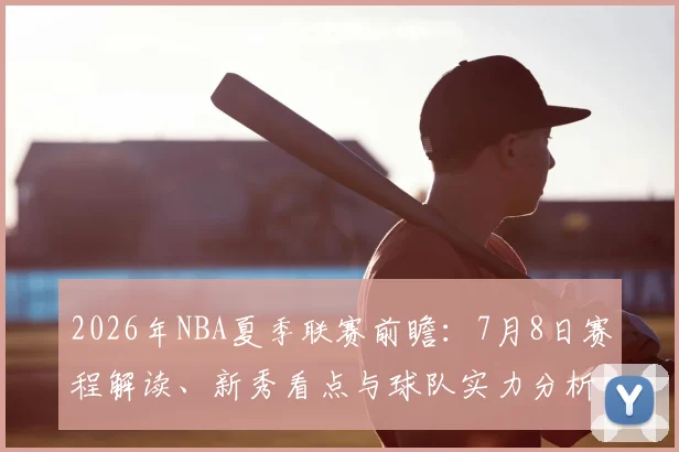 2026年NBA夏季联赛前瞻：7月8日赛程解读、新秀看点与球队实力分析